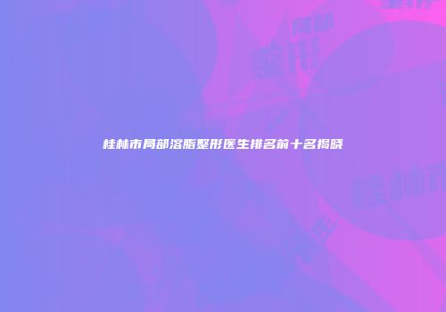 桂林市局部溶脂整形医生排名前十名揭晓