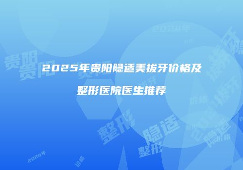 2025年贵阳隐适美拔牙价格及整形医院医生推荐