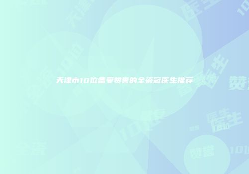 天津市10位备受赞誉的全瓷冠医生推荐