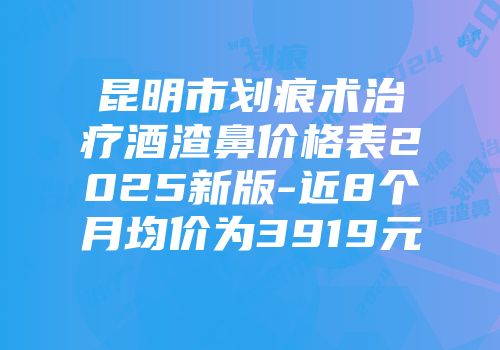 昆明市划痕术治疗酒渣鼻价格表2025新版-近8个月均价为3919元