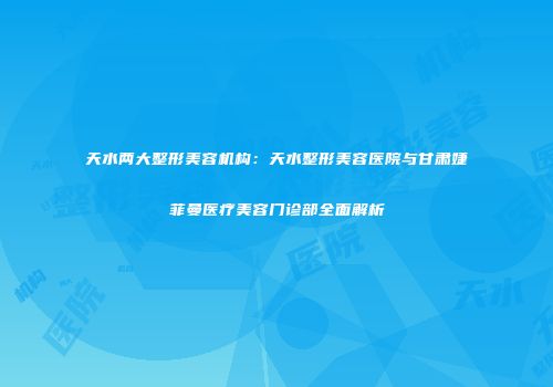 天水两大整形美容机构：天水整形美容医院与甘肃婕菲曼医疗美容门诊部全面解析