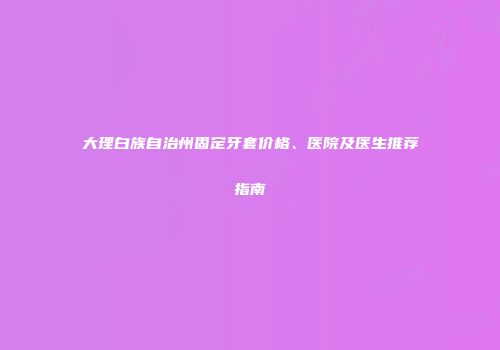 大理白族自治州固定牙套价格、医院及医生推荐指南