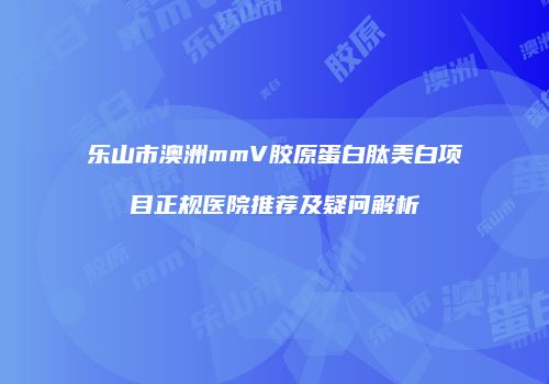 乐山市澳洲mmV胶原蛋白肽美白项目正规医院推荐及疑问解析