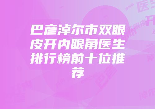 巴彦淖尔市双眼皮开内眼角医生排行榜前十位推荐
