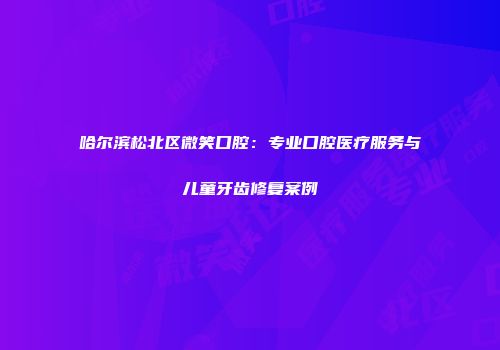 哈尔滨松北区微笑口腔：专业口腔医疗服务与儿童牙齿修复案例