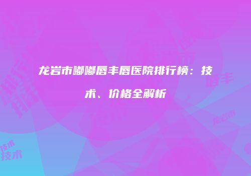 龙岩市嘟嘟唇丰唇医院排行榜：技术、价格全解析