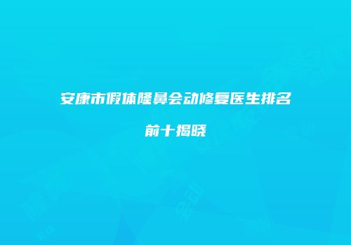安康市假体隆鼻会动修复医生排名前十揭晓