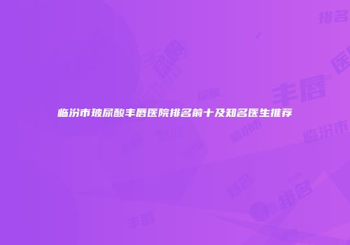 临汾市玻尿酸丰唇医院排名前十及知名医生推荐