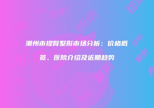 潮州市提臀整形市场分析：价格概览、医院介绍及近期趋势