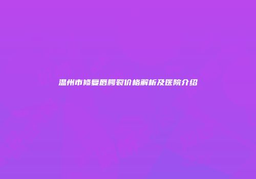 温州市修复唇腭裂价格解析及医院介绍