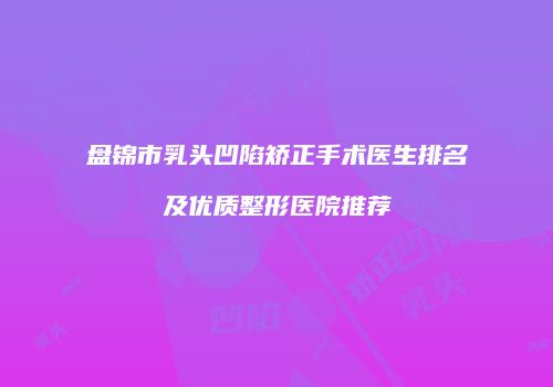 盘锦市乳头凹陷矫正手术医生排名及优质整形医院推荐