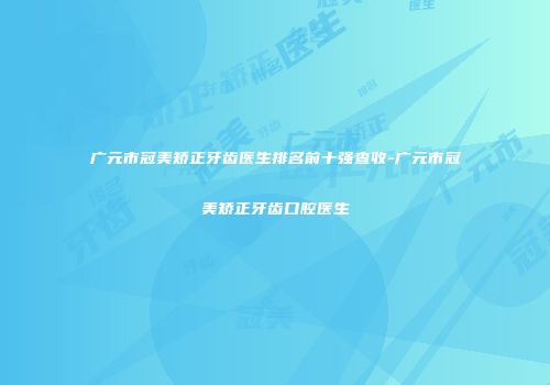 广元市冠美矫正牙齿医生排名前十强查收-广元市冠美矫正牙齿口腔医生