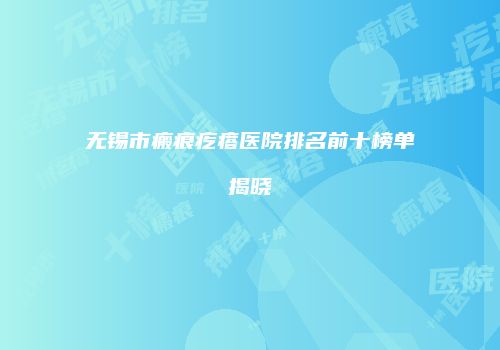 无锡市瘢痕疙瘩医院排名前十榜单揭晓