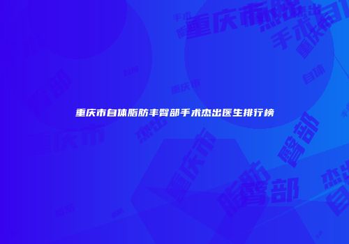 重庆市自体脂肪丰臀部手术杰出医生排行榜