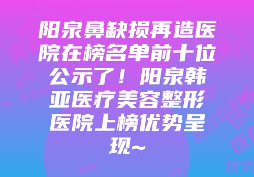 阳泉鼻缺损再造医院在榜名单前十位公示了！阳泉韩亚医疗美容整形医院上榜优势呈现~