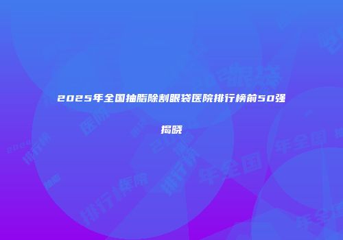 2025年全国抽脂除割眼袋医院排行榜前50强揭晓