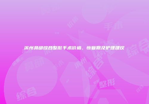 滨州鼻部综合整形手术价格、恢复期及护理建议