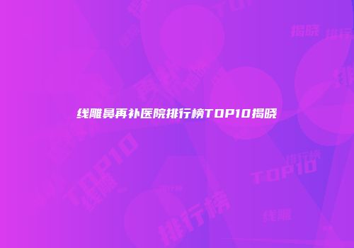 线雕鼻再补医院排行榜TOP10揭晓