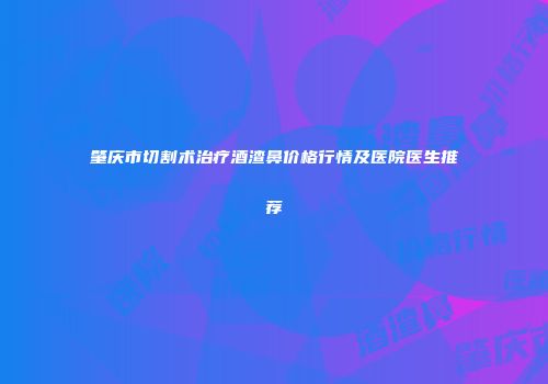 肇庆市切割术治疗酒渣鼻价格行情及医院医生推荐