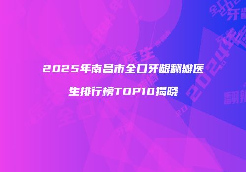 2025年南昌市全口牙龈翻瓣医生排行榜TOP10揭晓
