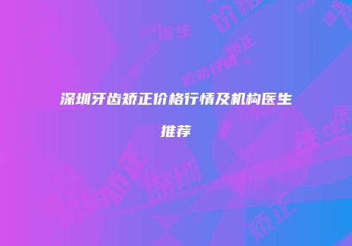 深圳牙齿矫正价格行情及机构医生推荐