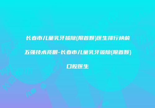 长春市儿童乳牙拔除(限首颗)医生排行榜前五强技术亮眼-长春市儿童乳牙拔除(限首颗)口腔医生