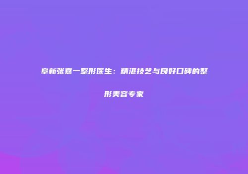 阜新张嘉一整形医生：精湛技艺与良好口碑的整形美容专家