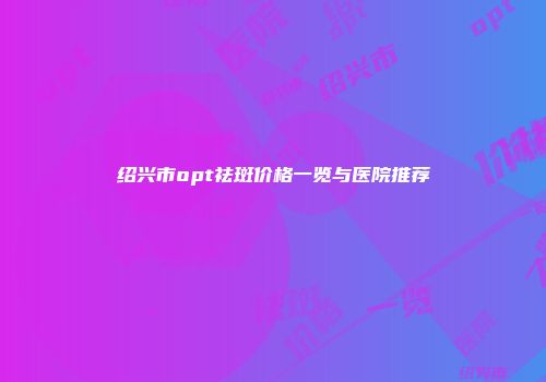 绍兴市opt祛斑价格一览与医院推荐