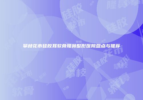 攀枝花市硅胶耳软骨隆鼻整形医院盘点与推荐