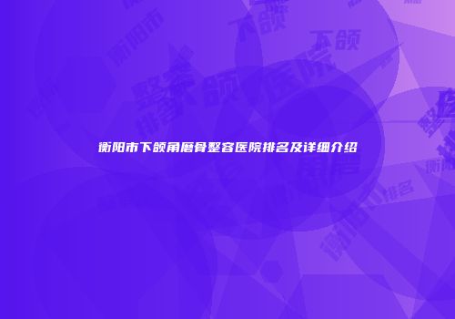 衡阳市下颌角磨骨整容医院排名及详细介绍
