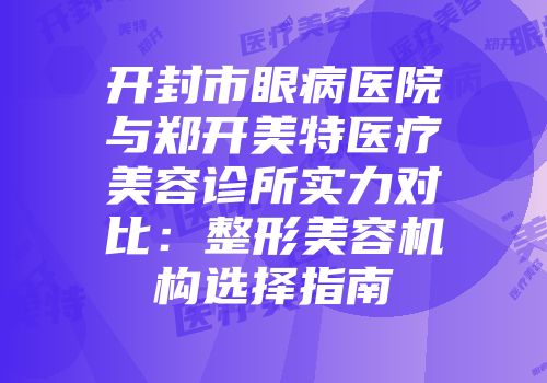 开封市眼病医院与郑开美特医疗美容诊所实力对比：整形美容机构选择指南