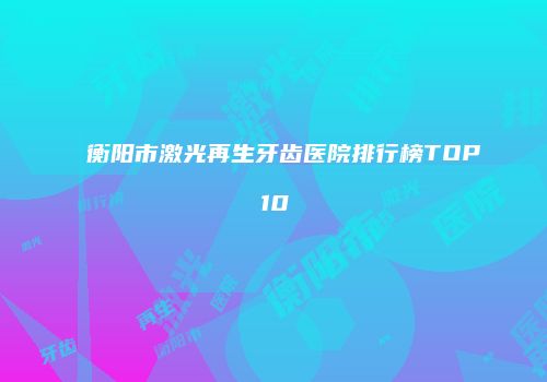 衡阳市激光再生牙齿医院排行榜TOP10