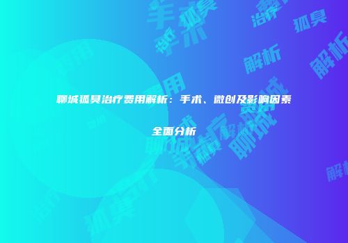聊城狐臭治疗费用解析：手术、微创及影响因素全面分析