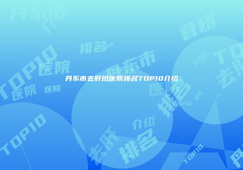 丹东市去肝斑医院排名TOP10介绍