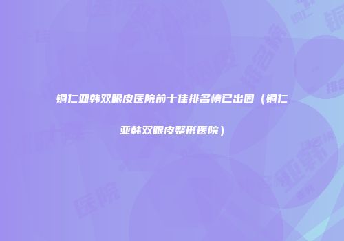 铜仁亚韩双眼皮医院前十佳排名榜已出圈（铜仁亚韩双眼皮整形医院）