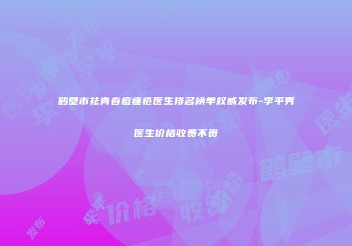鹤壁市祛青春痘痤疮医生排名榜单权威发布-李平秀医生价格收费不贵