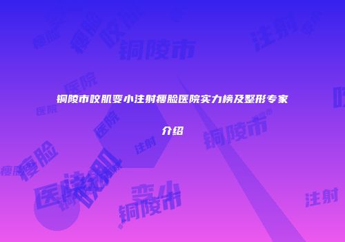 铜陵市咬肌变小注射瘦脸医院实力榜及整形专家介绍