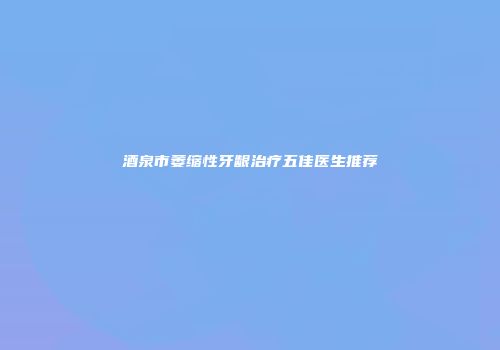 酒泉市萎缩性牙龈治疗五佳医生推荐
