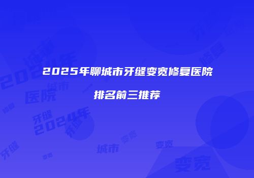 2025年聊城市牙缝变宽修复医院排名前三推荐