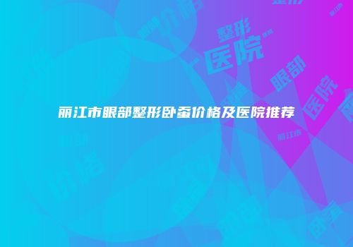 丽江市眼部整形卧蚕价格及医院推荐