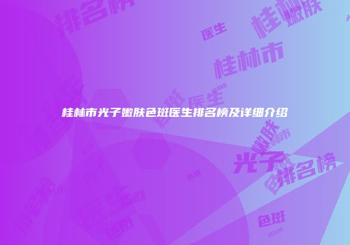 桂林市光子嫩肤色斑医生排名榜及详细介绍