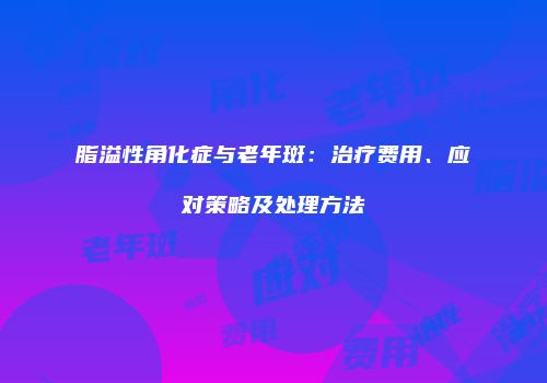 脂溢性角化症与老年斑：治疗费用、应对策略及处理方法