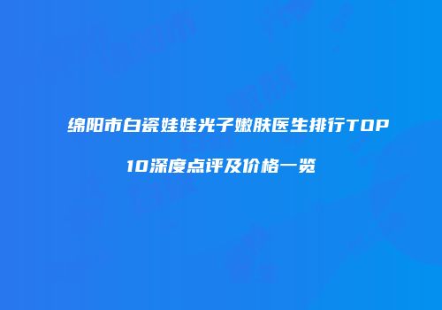 绵阳市白瓷娃娃光子嫩肤医生排行TOP10深度点评及价格一览