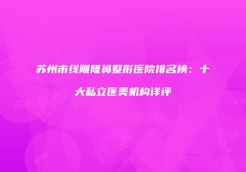 苏州市线雕隆鼻整形医院排名榜：十大私立医美机构详评