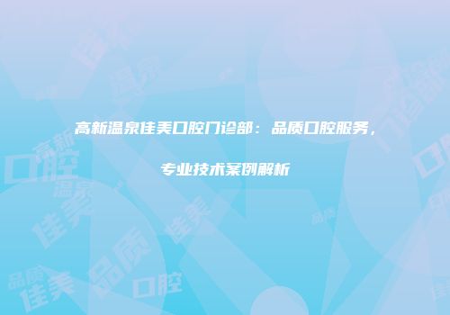 高新温泉佳美口腔门诊部：品质口腔服务，专业技术案例解析