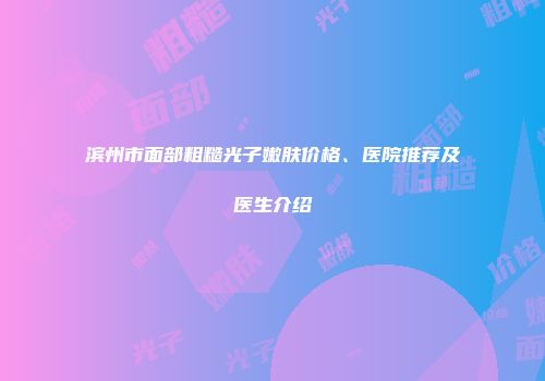 滨州市面部粗糙光子嫩肤价格、医院推荐及医生介绍