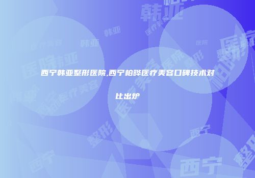 西宁韩亚整形医院,西宁柏晔医疗美容口碑技术对比出炉