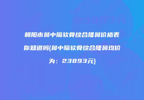朝阳市鼻中隔软骨综合隆鼻价格表你知道吗(鼻中隔软骨综合隆鼻均价为：23893元)