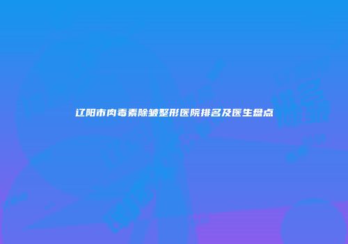 辽阳市肉毒素除皱整形医院排名及医生盘点