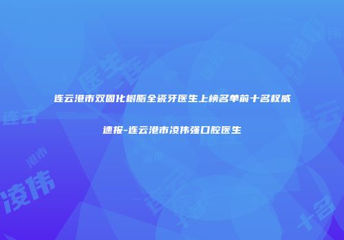连云港市双固化树脂全瓷牙医生上榜名单前十名权威速报-连云港市凌伟强口腔医生